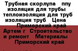 Трубная скорлупа , ппу изоляция для трубы, теплоизоляция для труб, изоляция труб › Цена ­ 150 - Приморский край, Артем г. Строительство и ремонт » Материалы   . Приморский край